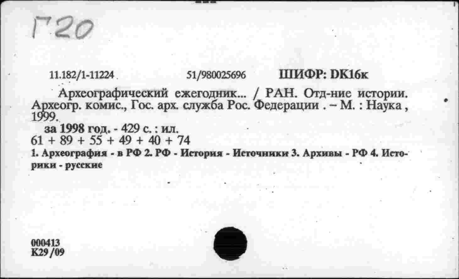 ﻿Г 2 О
11.182/1-11224	51/980025696 ШИФР: DK16k
Археографический ежегодник... / РАН. Отд-ние истории.
А^хеогр. комис., Гос. арх. служба Рос. Федерации . - М. : Наука, за 1998 год. - 429 с. : ил.
61 + 89 + 55 + 49 + 40 + 74
1. Археография - в РФ 2. РФ - История - Источники 3. Архивы - РФ 4. Историки - русские
«00413 К29/09